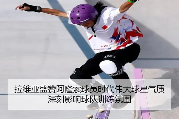 拉维亚盛赞阿隆索球员时代伟大球星气质深刻影响球队训练氛围